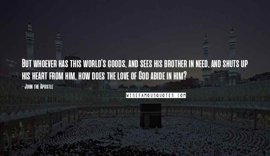 John The Apostle quotes: But whoever has this world's goods, and sees his brother in need, and shuts up his heart from him, how does the love of God abide in him?