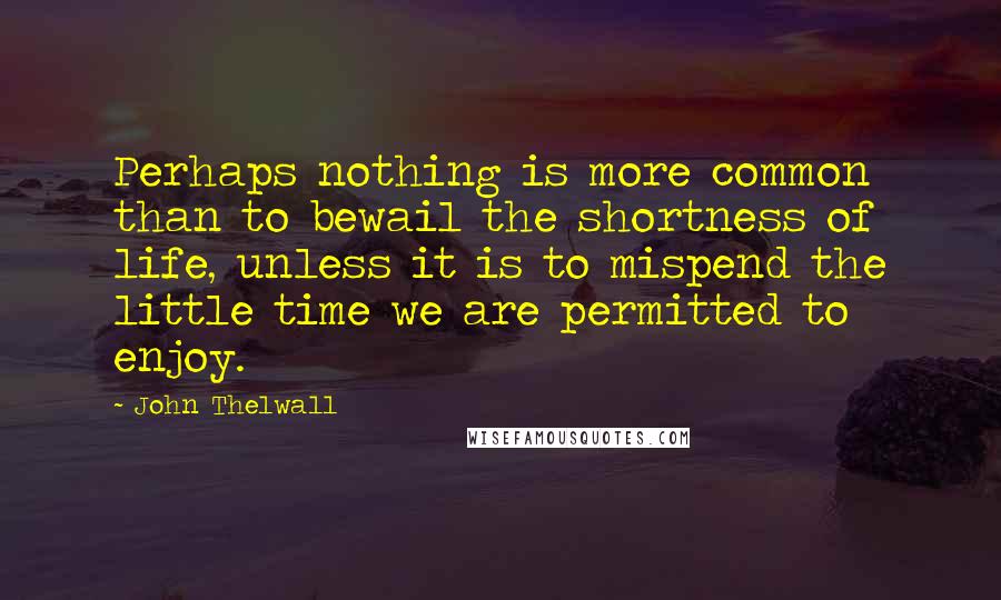John Thelwall quotes: Perhaps nothing is more common than to bewail the shortness of life, unless it is to mispend the little time we are permitted to enjoy.