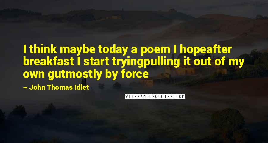 John Thomas Idlet quotes: I think maybe today a poem I hopeafter breakfast I start tryingpulling it out of my own gutmostly by force John Thomas Idlet quotes: I think maybe today a poem I hopeafter breakfast I start tryingpulling it out of my own gutmostly by force