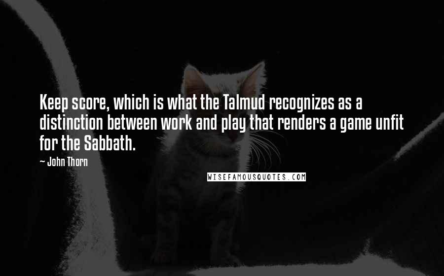 John Thorn quotes: Keep score, which is what the Talmud recognizes as a distinction between work and play that renders a game unfit for the Sabbath. John Thorn quotes: Keep score, which is what the Talmud recognizes as a distinction between work and play that renders a game unfit for the Sabbath.