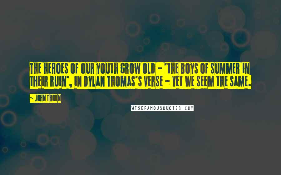 John Thorn quotes: The heroes of our youth grow old - 'the boys of summer in their ruin', in Dylan Thomas's verse - yet we seem the same. John Thorn quotes: The heroes of our youth grow old - 'the boys of summer in their ruin', in Dylan Thomas's verse - yet we seem the same.