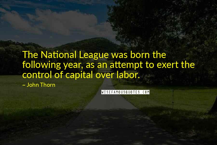 John Thorn quotes: The National League was born the following year, as an attempt to exert the control of capital over labor. John Thorn quotes: The National League was born the following year, as an attempt to exert the control of capital over labor.