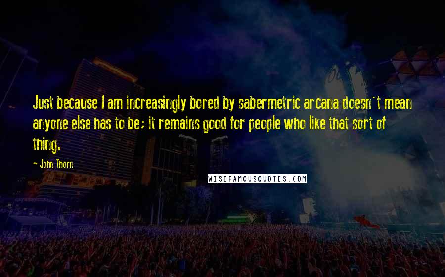John Thorn quotes: Just because I am increasingly bored by sabermetric arcana doesn't mean anyone else has to be; it remains good for people who like that sort of thing. John Thorn quotes: Just because I am increasingly bored by sabermetric arcana doesn't mean anyone else has to be; it remains good for people who like that sort of thing.