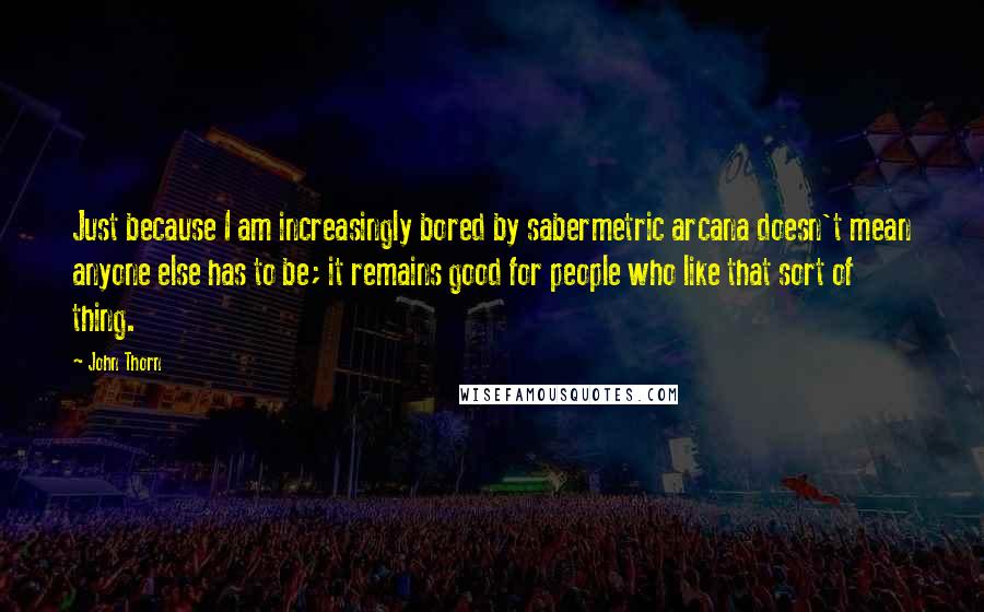 John Thorn quotes: Just because I am increasingly bored by sabermetric arcana doesn't mean anyone else has to be; it remains good for people who like that sort of thing.