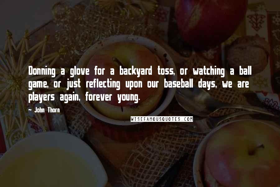 John Thorn quotes: Donning a glove for a backyard toss, or watching a ball game, or just reflecting upon our baseball days, we are players again, forever young. John Thorn quotes: Donning a glove for a backyard toss, or watching a ball game, or just reflecting upon our baseball days, we are players again, forever young.