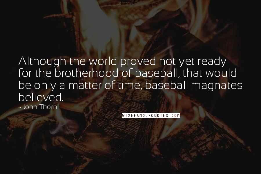 John Thorn quotes: Although the world proved not yet ready for the brotherhood of baseball, that would be only a matter of time, baseball magnates believed. John Thorn quotes: Although the world proved not yet ready for the brotherhood of baseball, that would be only a matter of time, baseball magnates believed.