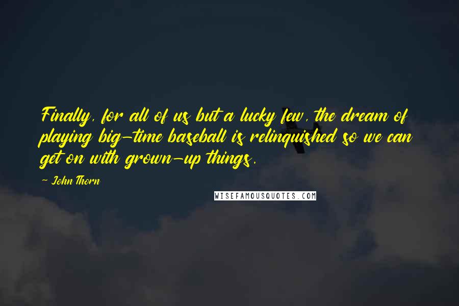 John Thorn quotes: Finally, for all of us but a lucky few, the dream of playing big-time baseball is relinquished so we can get on with grown-up things. John Thorn quotes: Finally, for all of us but a lucky few, the dream of playing big-time baseball is relinquished so we can get on with grown-up things.