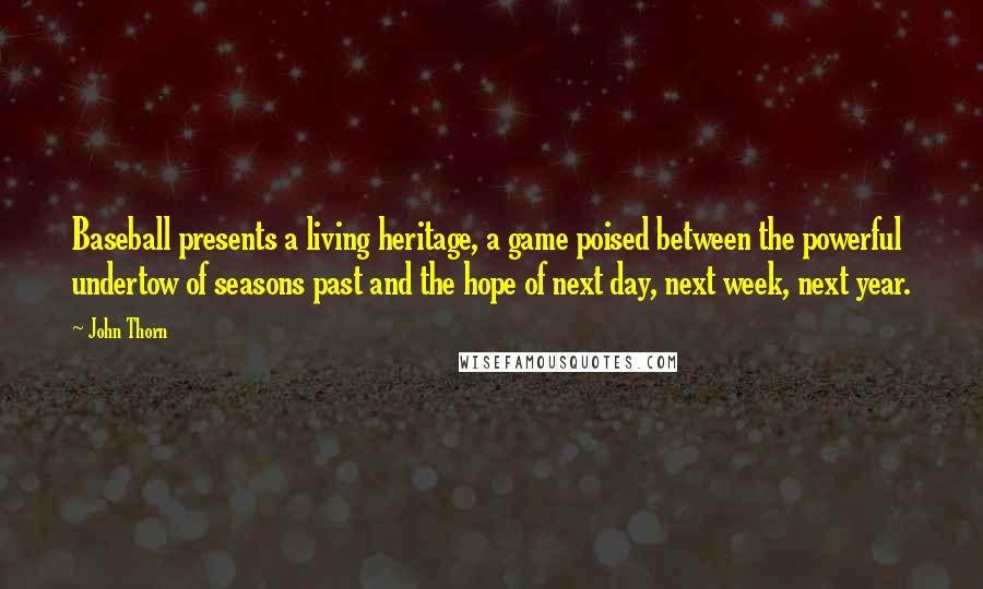 John Thorn quotes: Baseball presents a living heritage, a game poised between the powerful undertow of seasons past and the hope of next day, next week, next year. John Thorn quotes: Baseball presents a living heritage, a game poised between the powerful undertow of seasons past and the hope of next day, next week, next year.