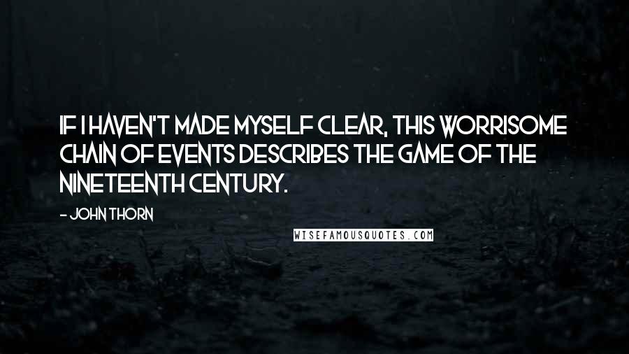 John Thorn quotes: If I haven't made myself clear, this worrisome chain of events describes the game of the nineteenth century. John Thorn quotes: If I haven't made myself clear, this worrisome chain of events describes the game of the nineteenth century.