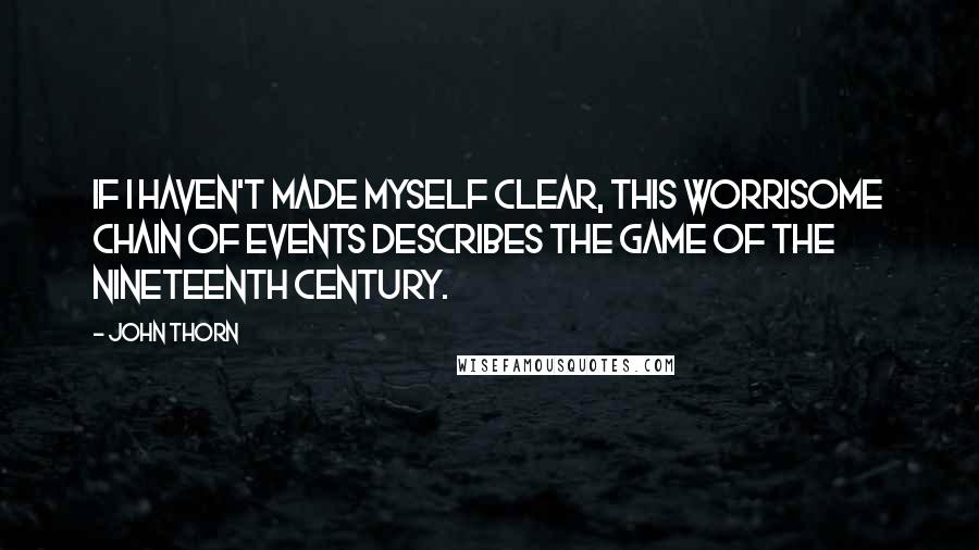 John Thorn quotes: If I haven't made myself clear, this worrisome chain of events describes the game of the nineteenth century.