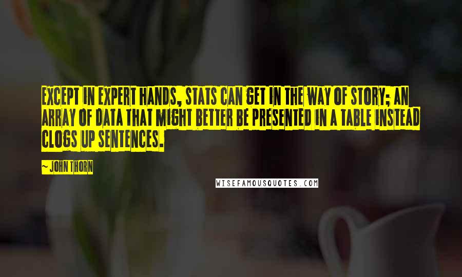 John Thorn quotes: Except in expert hands, stats can get in the way of story; an array of data that might better be presented in a table instead clogs up sentences. John Thorn quotes: Except in expert hands, stats can get in the way of story; an array of data that might better be presented in a table instead clogs up sentences.
