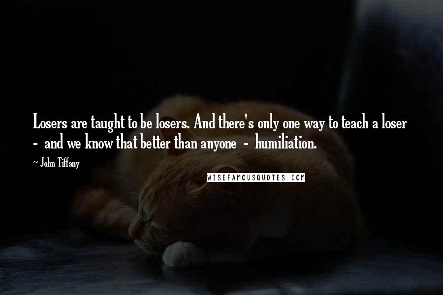 John Tiffany quotes: Losers are taught to be losers. And there's only one way to teach a loser - and we know that better than anyone - humiliation. John Tiffany quotes: Losers are taught to be losers. And there's only one way to teach a loser - and we know that better than anyone - humiliation.