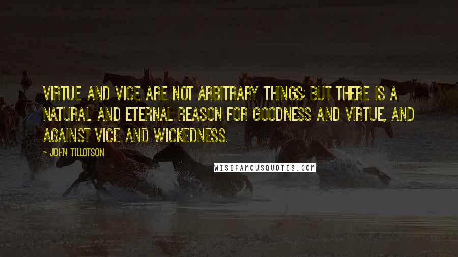 John Tillotson quotes: Virtue and vice are not arbitrary things; but there is a natural and eternal reason for goodness and virtue, and against vice and wickedness.