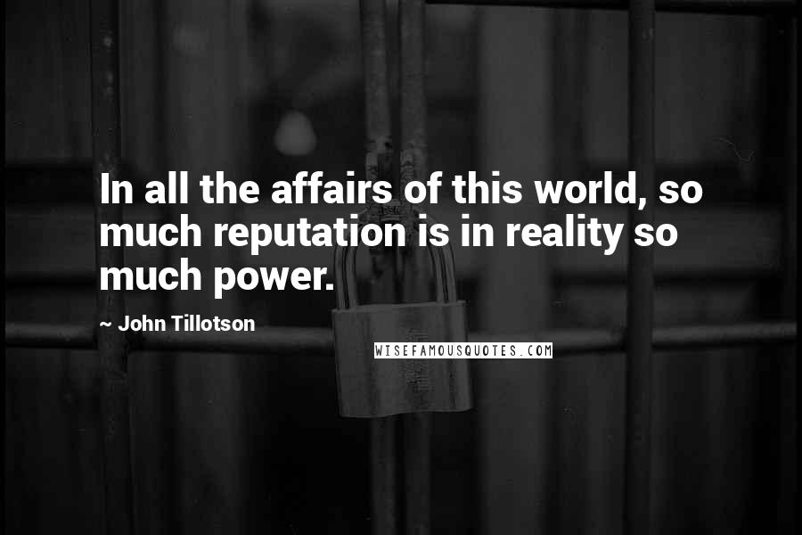 John Tillotson quotes: In all the affairs of this world, so much reputation is in reality so much power. John Tillotson quotes: In all the affairs of this world, so much reputation is in reality so much power.