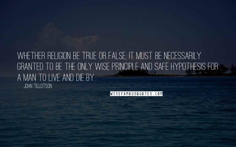 John Tillotson quotes: Whether religion be true or false, it must be necessarily granted to be the only wise principle and safe hypothesis for a man to live and die by.