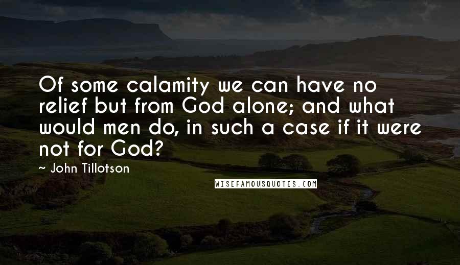 John Tillotson quotes: Of some calamity we can have no relief but from God alone; and what would men do, in such a case if it were not for God?