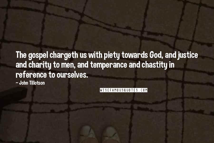 John Tillotson quotes: The gospel chargeth us with piety towards God, and justice and charity to men, and temperance and chastity in reference to ourselves. John Tillotson quotes: The gospel chargeth us with piety towards God, and justice and charity to men, and temperance and chastity in reference to ourselves.