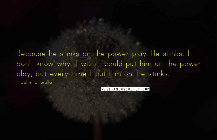 John Tortorella quotes: Because he stinks on the power play. He stinks. I don't know why. I wish I could put him on the power play, but every time I put him on,