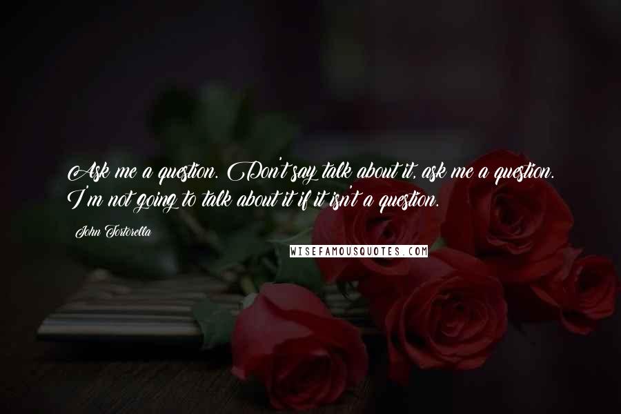 John Tortorella quotes: Ask me a question. Don't say talk about it, ask me a question. I'm not going to talk about it if it isn't a question.