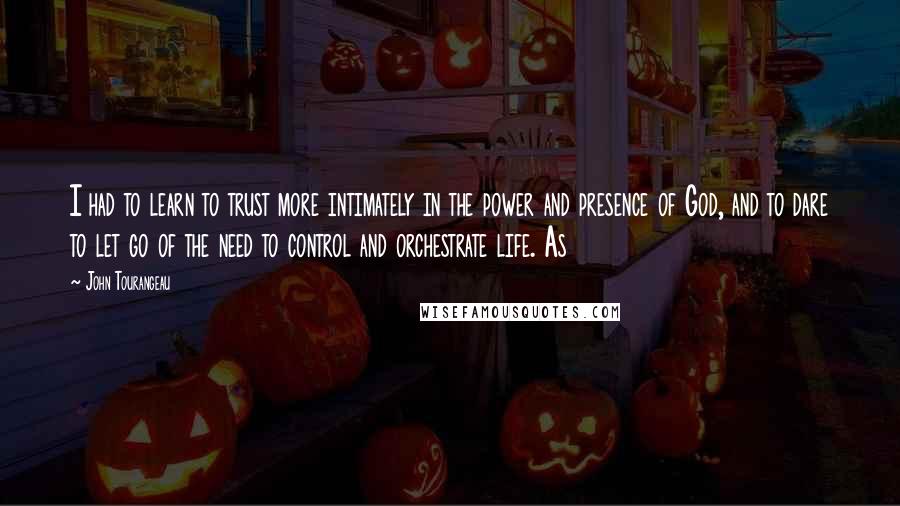 John Tourangeau quotes: I had to learn to trust more intimately in the power and presence of God, and to dare to let go of the need to control and orchestrate life. As