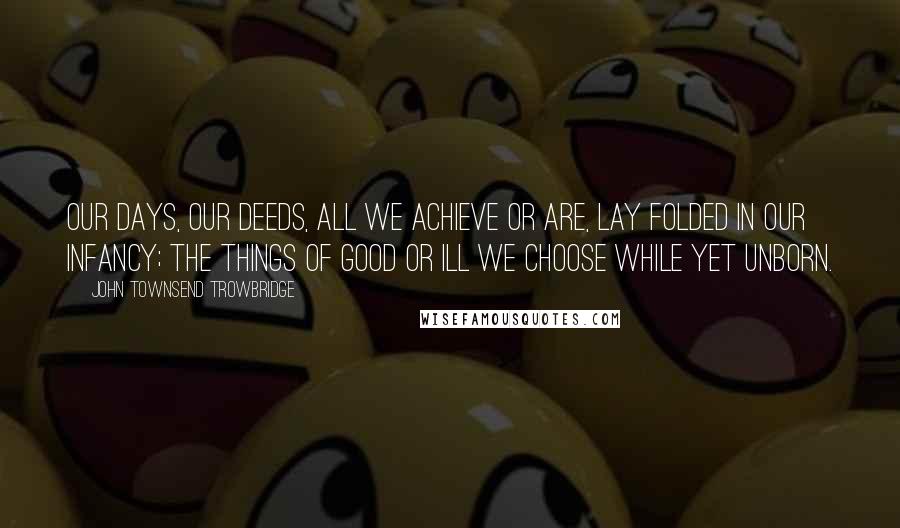 John Townsend Trowbridge quotes: Our days, our deeds, all we achieve or are, Lay folded in our infancy; the things Of good or ill we choose while yet unborn.