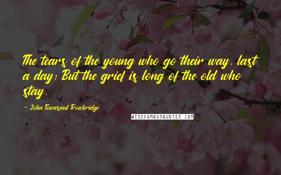 John Townsend Trowbridge quotes: The tears of the young who go their way, last a day; But the grief is long of the old who stay.