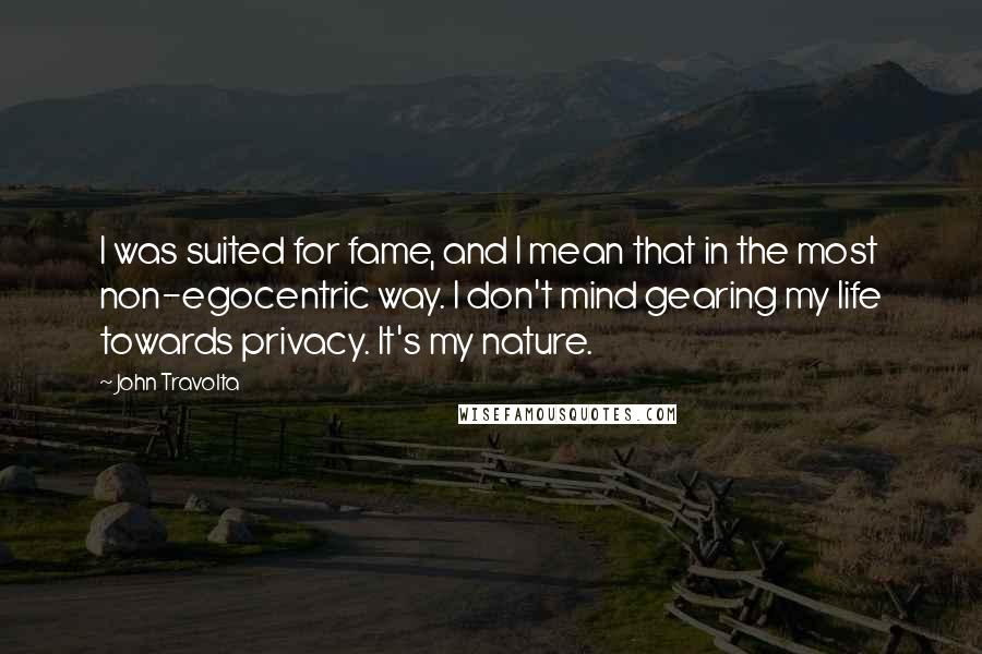 John Travolta quotes: I was suited for fame, and I mean that in the most non-egocentric way. I don't mind gearing my life towards privacy. It's my nature.