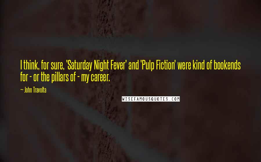 John Travolta quotes: I think, for sure, 'Saturday Night Fever' and 'Pulp Fiction' were kind of bookends for - or the pillars of - my career.