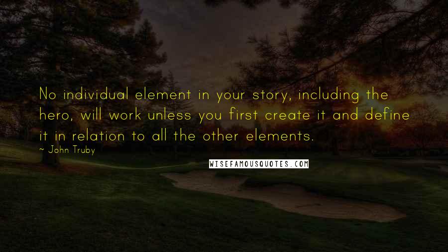 John Truby quotes: No individual element in your story, including the hero, will work unless you first create it and define it in relation to all the other elements.