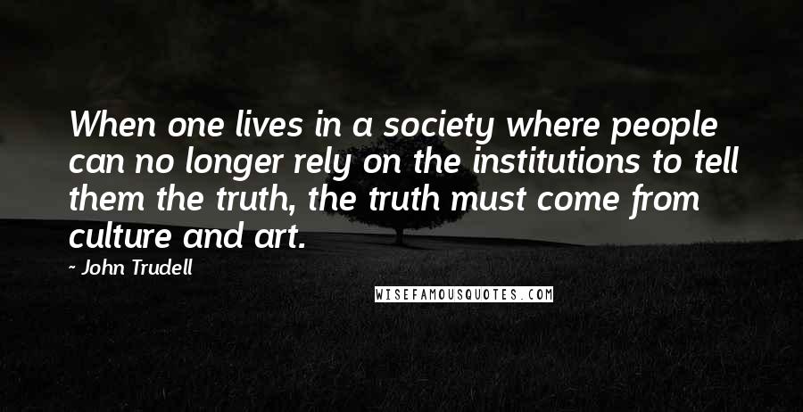John Trudell quotes: When one lives in a society where people can no longer rely on the institutions to tell them the truth, the truth must come from culture and art.