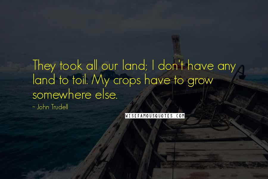 John Trudell quotes: They took all our land; I don't have any land to toil. My crops have to grow somewhere else.