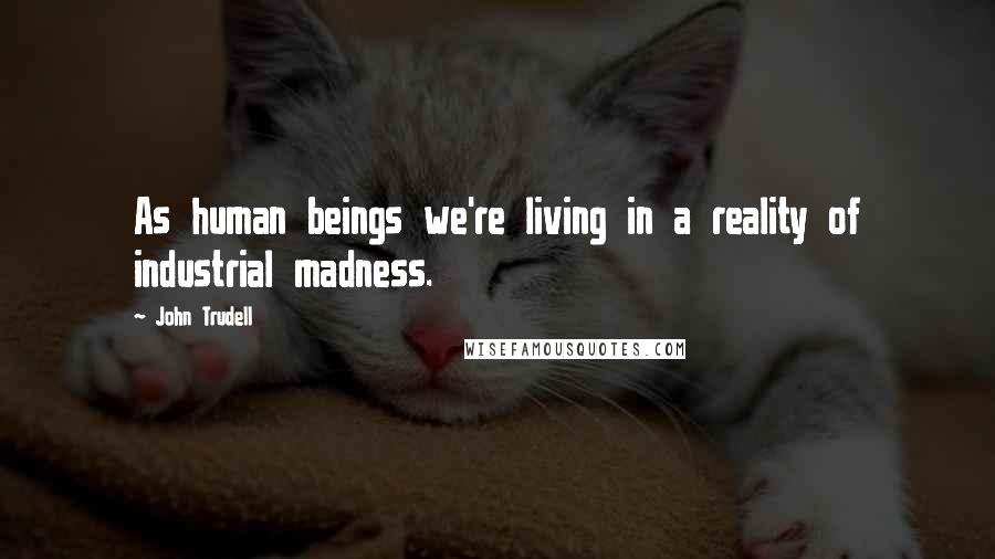 John Trudell quotes: As human beings we're living in a reality of industrial madness.