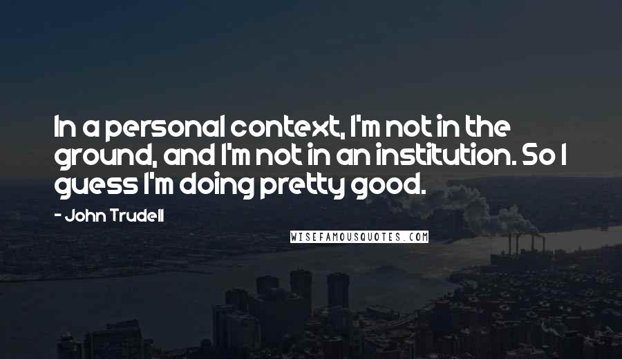 John Trudell quotes: In a personal context, I'm not in the ground, and I'm not in an institution. So I guess I'm doing pretty good.