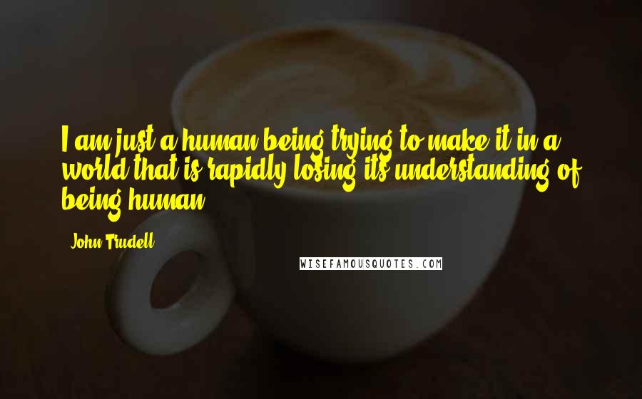 John Trudell quotes: I am just a human being trying to make it in a world that is rapidly losing its understanding of being human.