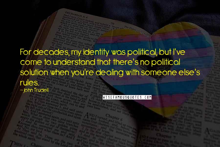 John Trudell quotes: For decades, my identity was political, but I've come to understand that there's no political solution when you're dealing with someone else's rules.