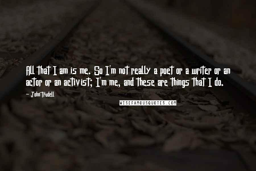 John Trudell quotes: All that I am is me. So I'm not really a poet or a writer or an actor or an activist; I'm me, and these are things that I do.