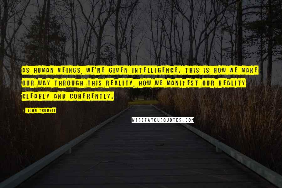 John Trudell quotes: As human beings, we're given intelligence. This is how we make our way through this reality, how we manifest our reality clearly and coherently.