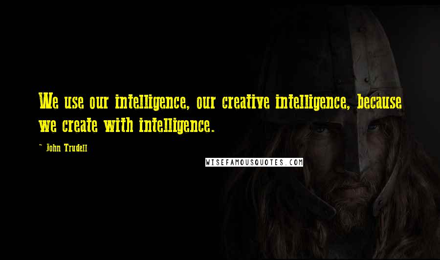 John Trudell quotes: We use our intelligence, our creative intelligence, because we create with intelligence.