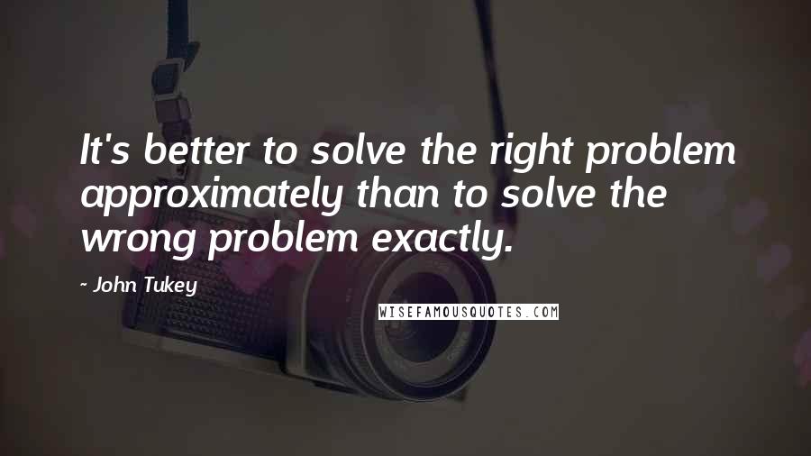 John Tukey quotes: It's better to solve the right problem approximately than to solve the wrong problem exactly.