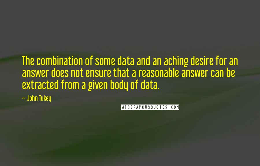 John Tukey quotes: The combination of some data and an aching desire for an answer does not ensure that a reasonable answer can be extracted from a given body of data. John Tukey quotes: The combination of some data and an aching desire for an answer does not ensure that a reasonable answer can be extracted from a given body of data.