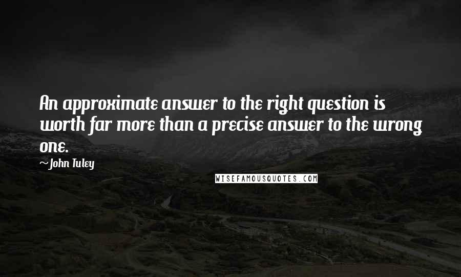 John Tuley quotes: An approximate answer to the right question is worth far more than a precise answer to the wrong one. John Tuley quotes: An approximate answer to the right question is worth far more than a precise answer to the wrong one.