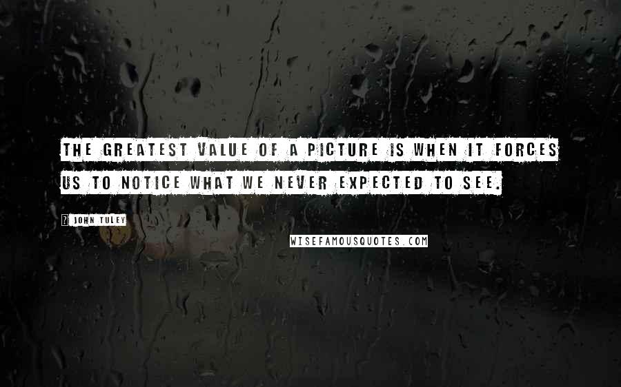 John Tuley quotes: The greatest value of a picture is when it forces us to notice what we never expected to see.