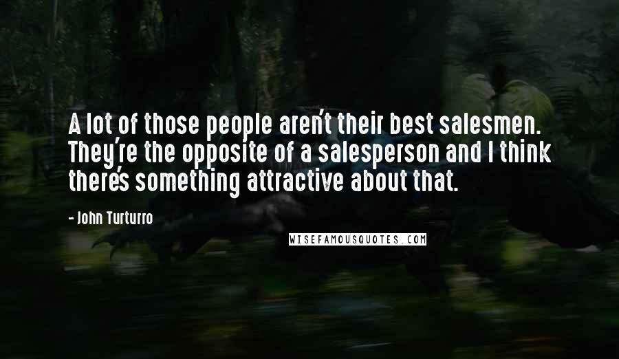 John Turturro quotes: A lot of those people aren't their best salesmen. They're the opposite of a salesperson and I think there's something attractive about that. John Turturro quotes: A lot of those people aren't their best salesmen. They're the opposite of a salesperson and I think there's something attractive about that.