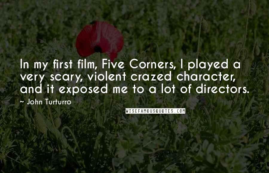John Turturro quotes: In my first film, Five Corners, I played a very scary, violent crazed character, and it exposed me to a lot of directors. John Turturro quotes: In my first film, Five Corners, I played a very scary, violent crazed character, and it exposed me to a lot of directors.