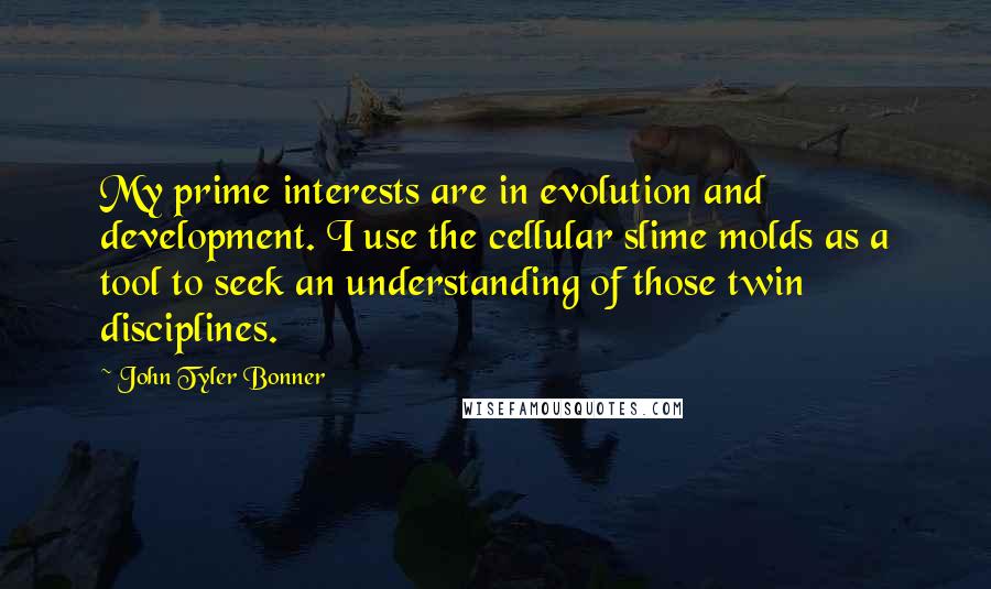 John Tyler Bonner quotes: My prime interests are in evolution and development. I use the cellular slime molds as a tool to seek an understanding of those twin disciplines. John Tyler Bonner quotes: My prime interests are in evolution and development. I use the cellular slime molds as a tool to seek an understanding of those twin disciplines.