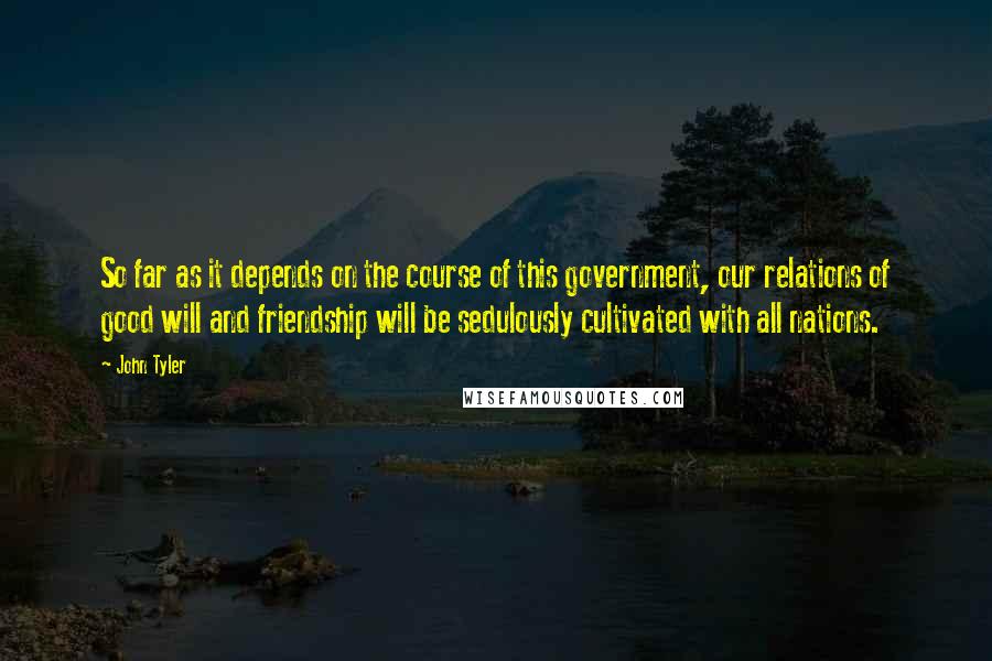 John Tyler quotes: So far as it depends on the course of this government, our relations of good will and friendship will be sedulously cultivated with all nations. John Tyler quotes: So far as it depends on the course of this government, our relations of good will and friendship will be sedulously cultivated with all nations.