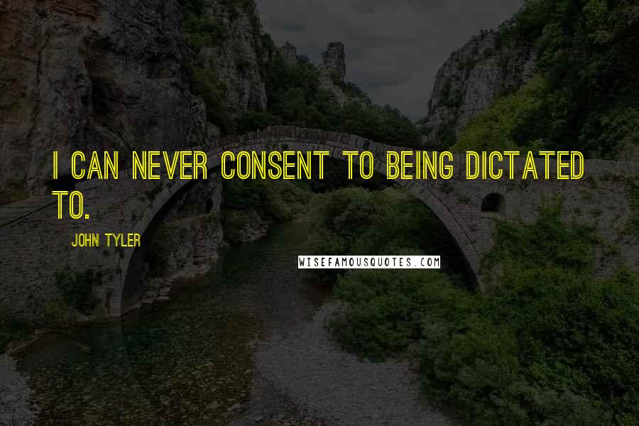 John Tyler quotes: I can never consent to being dictated to.