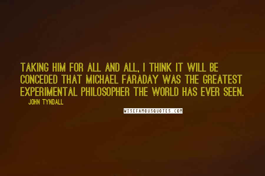 John Tyndall quotes: Taking him for all and all, I think it will be conceded that Michael Faraday was the greatest experimental philosopher the world has ever seen. John Tyndall quotes: Taking him for all and all, I think it will be conceded that Michael Faraday was the greatest experimental philosopher the world has ever seen.