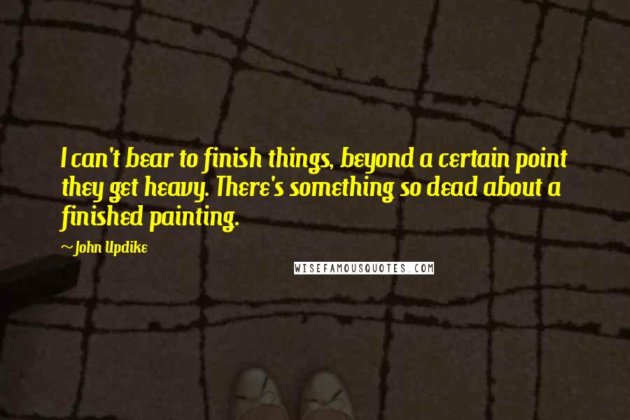 John Updike quotes: I can't bear to finish things, beyond a certain point they get heavy. There's something so dead about a finished painting. John Updike quotes: I can't bear to finish things, beyond a certain point they get heavy. There's something so dead about a finished painting.