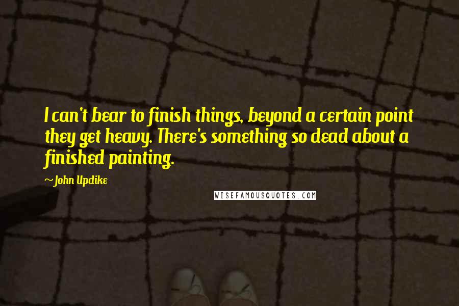 John Updike quotes: I can't bear to finish things, beyond a certain point they get heavy. There's something so dead about a finished painting.